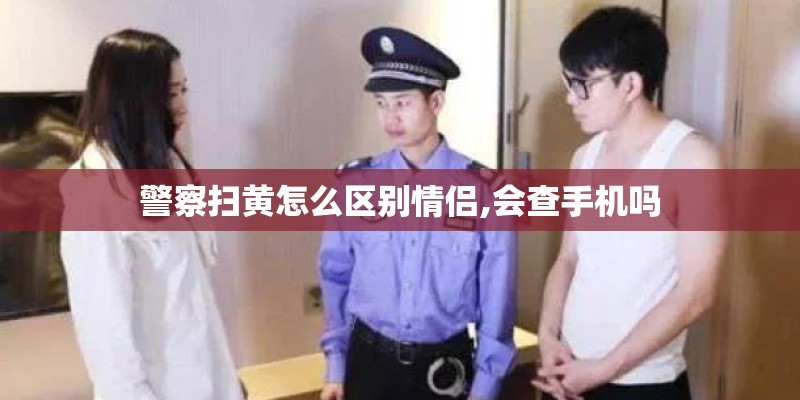 警察扫黄怎么区别情侣,会查手机吗