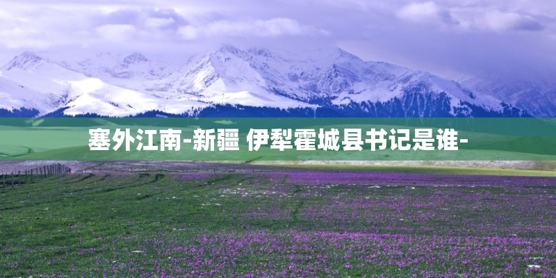 塞外江南-新疆 伊犁霍城县书记是谁-