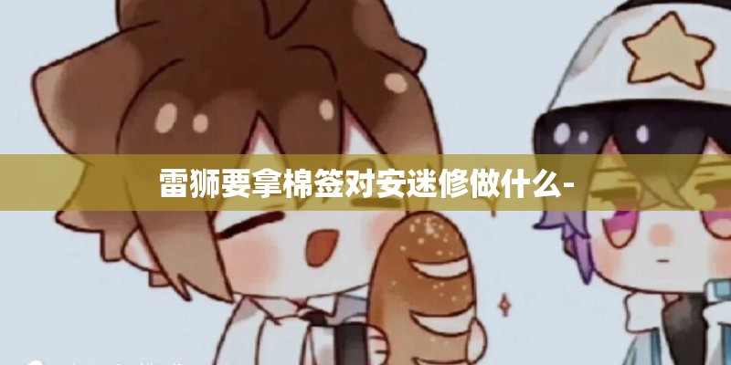 雷狮要拿棉签对安迷修做什么-