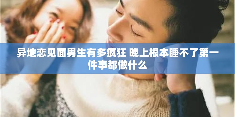异地恋见面男生有多疯狂 晚上根本睡不了第一件事都做什么