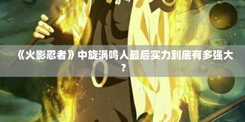 《火影忍者》中旋涡鸣人最后实力到底有多强大？