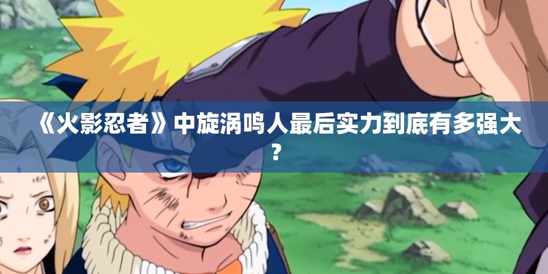 《火影忍者》中旋涡鸣人最后实力到底有多强大？